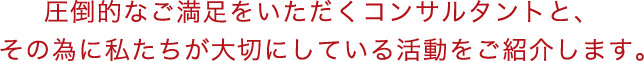 圧倒的なご満足をいただくコンサルタントと、その為に私たちが大切にしている活動をご紹介します。