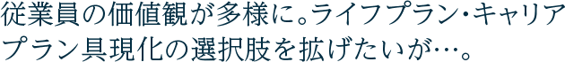 従業員の価値観が多様に。ライフプラン・キャリアプラン具現化の選択肢を拡げたいが…。