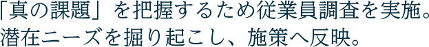 「真の課題」を把握するため従業員調査を実施。潜在ニーズを掘り起こし、施策へ反映。