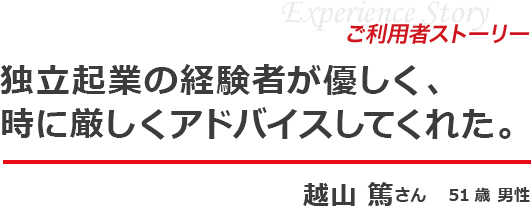 体験ストーリー 独立起業の経験者が優しく、時に厳しくアドバイスしてくれた。越山 篤さん 51歳 男性